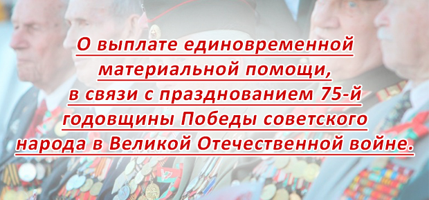 О выплате единовременной материальной помощи, в связи с празднованием 75-й годовщины Победы советского  народа в Великой Отечественной войне. 